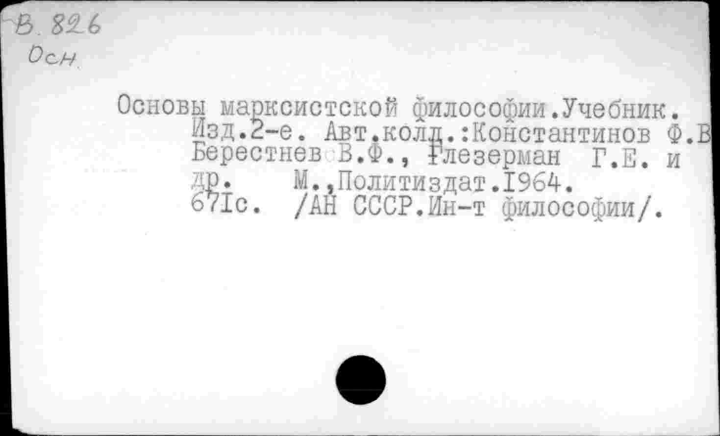 ﻿
Основы марксистской философии.Учебник.
Изд.2-е. Авт.колл.:Константинов Ф.Е Берестнев В.Ф., Глезерман Г.Е. и ДР. М.»Политиздат.1964.
671с. /АН СССР.Ин-т философии/.